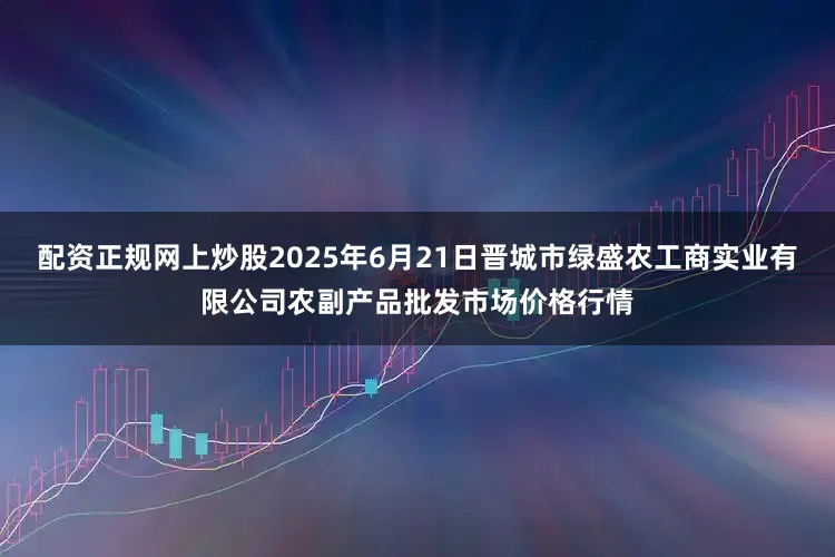 配资正规网上炒股2025年6月21日晋城市绿盛农工商实业有限公司农副产品批发市场价格行情
