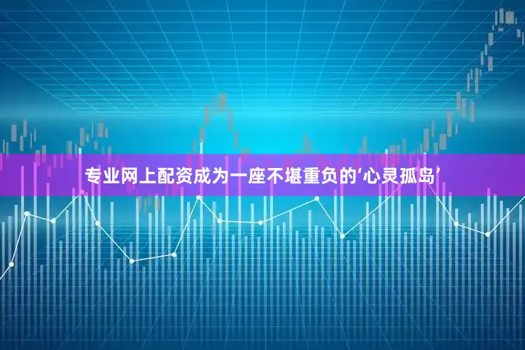 专业网上配资成为一座不堪重负的‘心灵孤岛’