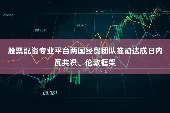 股票配资专业平台两国经贸团队推动达成日内瓦共识、伦敦框架