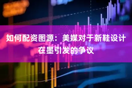 如何配资图源：美媒对于新鞋设计在墨引发的争议
